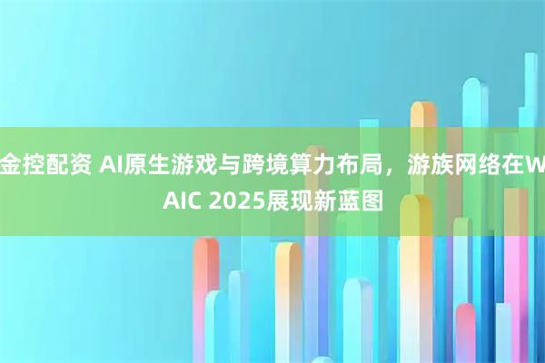 金控配资 AI原生游戏与跨境算力布局，游族网络在WAIC 2025展现新蓝图