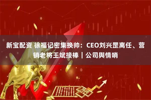新宝配资 徐福记密集换帅：CEO刘兴罡离任、营销老将王斌接棒｜公司舆情哨