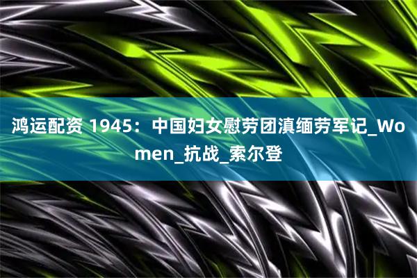 鸿运配资 1945：中国妇女慰劳团滇缅劳军记_Women_抗战_索尔登