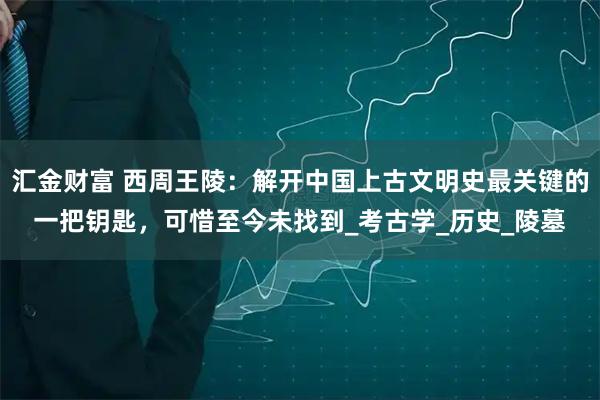 汇金财富 西周王陵：解开中国上古文明史最关键的一把钥匙，可惜至今未找到_考古学_历史_陵墓