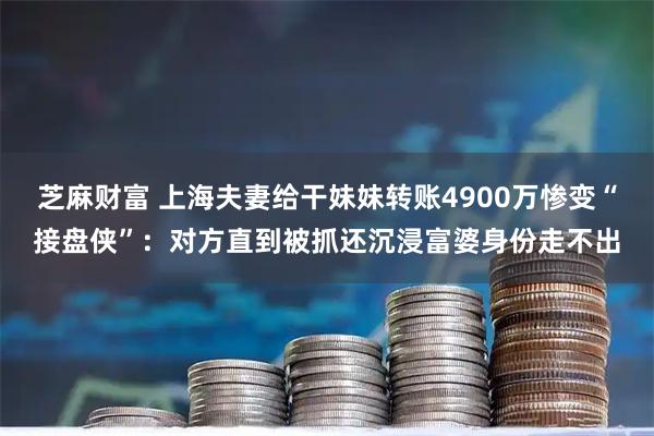 芝麻财富 上海夫妻给干妹妹转账4900万惨变“接盘侠”：对方直到被抓还沉浸富婆身份走不出