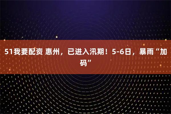 51我要配资 惠州，已进入汛期！5-6日，暴雨“加码”