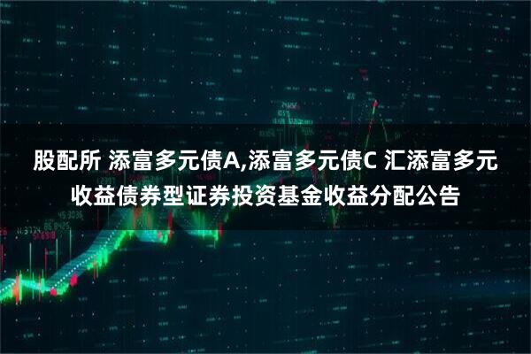 股配所 添富多元债A,添富多元债C 汇添富多元收益债券型证券投资基金收益分配公告