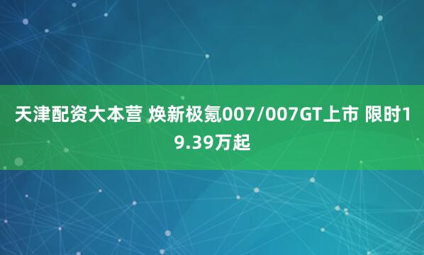 天津配资大本营 焕新极氪007/007GT上市 限时19.39万起