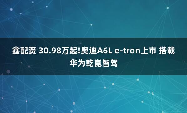 鑫配资 30.98万起!奥迪A6L e-tron上市 搭载华为乾崑智驾