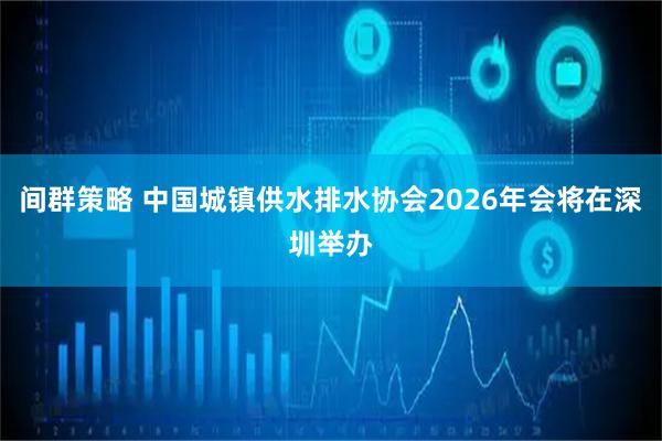 间群策略 中国城镇供水排水协会2026年会将在深圳举办