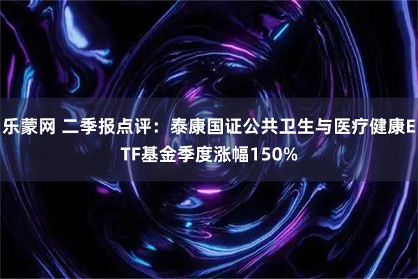 乐蒙网 二季报点评:泰康国证公共卫生与医疗健康ETF基金季度涨幅150%